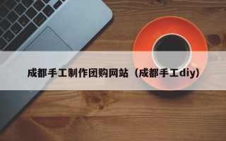 枣阳成都手工制作团购网站（成都手工diy）