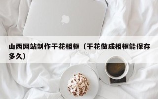 枣阳山西网站制作干花相框（干花做成相框能保存多久）